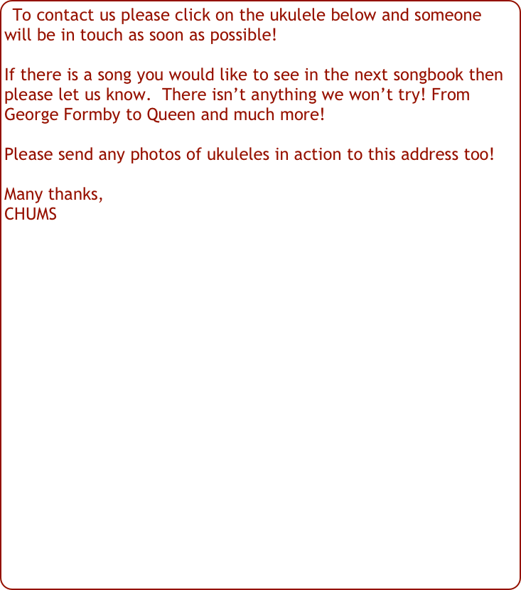 To contact us please click on the ukulele below and someone will be in touch as soon as possible!

If there is a song you would like to see in the next songbook then please let us know.  There isn’t anything we won’t try! From George Formby to Queen and much more!

Please send any photos of ukuleles in action to this address too!

Many thanks,
CHUMS