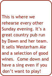 This is where we rehearse every other Sunday evening. It’s a great country pub run by Dawn and her team. It sells Westerham Ale and a selection of good wines.  Come down and have a sing even if you don’t want to play!