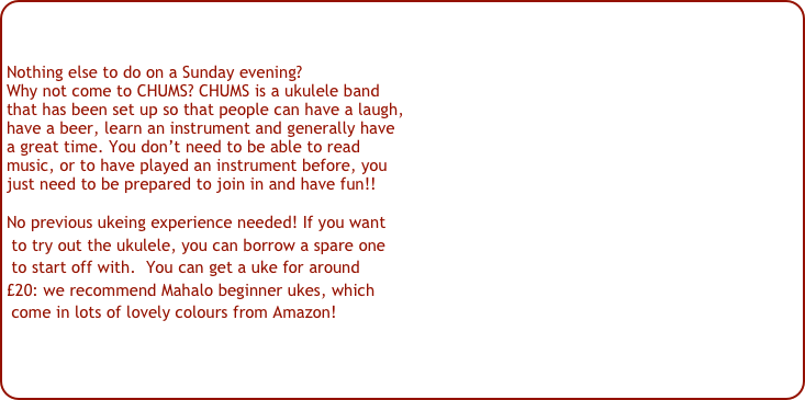 Nothing else to do on a Sunday evening?
Why not come to CHUMS? CHUMS is a ukulele band 
that has been set up so that people can have a laugh,
have a beer, learn an instrument and generally have
a great time. You don’t need to be able to read 
music, or to have played an instrument before, you 
just need to be prepared to join in and have fun!!
No previous ukeing experience needed! If you want
 to try out the ukulele, you can borrow a spare one
 to start off with.  You can get a uke for around 
£20: we recommend Mahalo beginner ukes, which
 come in lots of lovely colours from Amazon!