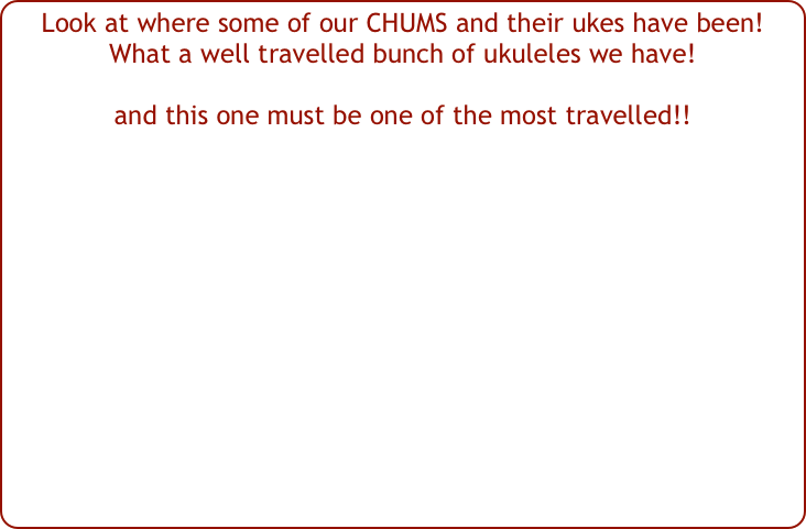 Look at where some of our CHUMS and their ukes have been!  What a well travelled bunch of ukuleles we have!
and this one must be one of the most travelled!!